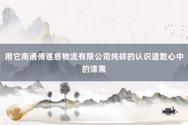 用它南通傅连慈物流有限公司纯碎的认识遣散心中的漆黑